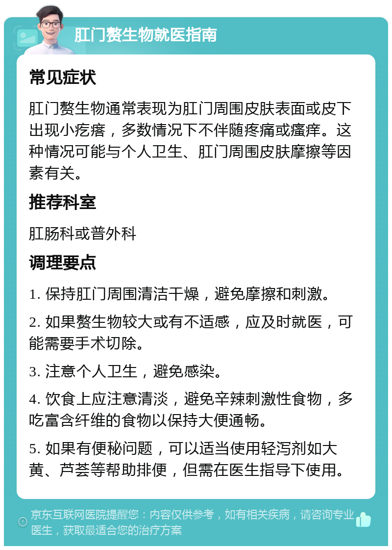 肛门赘生物就医指南 常见症状 肛门赘生物通常表现为肛门周围皮肤表面或皮下出现小疙瘩，多数情况下不伴随疼痛或瘙痒。这种情况可能与个人卫生、肛门周围皮肤摩擦等因素有关。 推荐科室 肛肠科或普外科 调理要点 1. 保持肛门周围清洁干燥，避免摩擦和刺激。 2. 如果赘生物较大或有不适感，应及时就医，可能需要手术切除。 3. 注意个人卫生，避免感染。 4. 饮食上应注意清淡，避免辛辣刺激性食物，多吃富含纤维的食物以保持大便通畅。 5. 如果有便秘问题，可以适当使用轻泻剂如大黄、芦荟等帮助排便，但需在医生指导下使用。