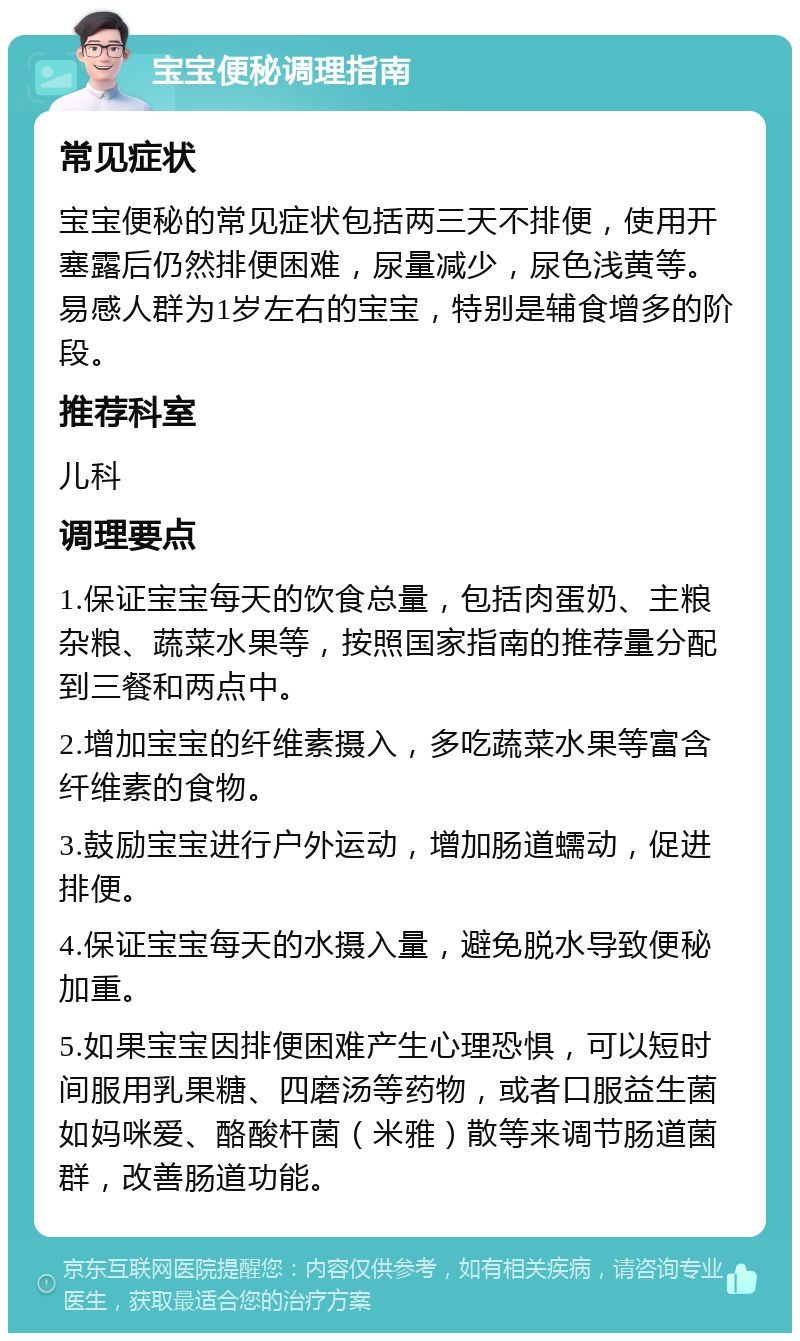 宝宝便秘调理指南 常见症状 宝宝便秘的常见症状包括两三天不排便，使用开塞露后仍然排便困难，尿量减少，尿色浅黄等。易感人群为1岁左右的宝宝，特别是辅食增多的阶段。 推荐科室 儿科 调理要点 1.保证宝宝每天的饮食总量，包括肉蛋奶、主粮杂粮、蔬菜水果等，按照国家指南的推荐量分配到三餐和两点中。 2.增加宝宝的纤维素摄入，多吃蔬菜水果等富含纤维素的食物。 3.鼓励宝宝进行户外运动，增加肠道蠕动，促进排便。 4.保证宝宝每天的水摄入量，避免脱水导致便秘加重。 5.如果宝宝因排便困难产生心理恐惧，可以短时间服用乳果糖、四磨汤等药物，或者口服益生菌如妈咪爱、酪酸杆菌（米雅）散等来调节肠道菌群，改善肠道功能。