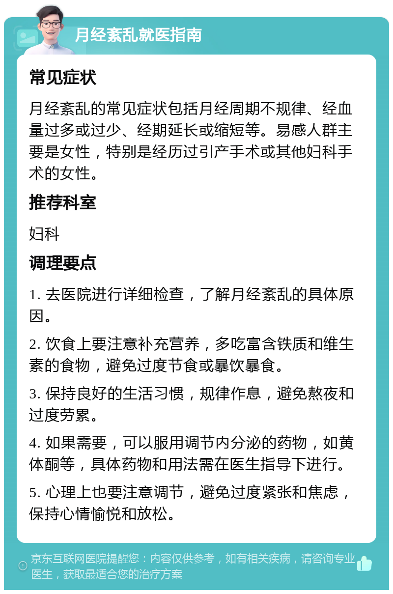 月经紊乱就医指南 常见症状 月经紊乱的常见症状包括月经周期不规律、经血量过多或过少、经期延长或缩短等。易感人群主要是女性，特别是经历过引产手术或其他妇科手术的女性。 推荐科室 妇科 调理要点 1. 去医院进行详细检查，了解月经紊乱的具体原因。 2. 饮食上要注意补充营养，多吃富含铁质和维生素的食物，避免过度节食或暴饮暴食。 3. 保持良好的生活习惯，规律作息，避免熬夜和过度劳累。 4. 如果需要，可以服用调节内分泌的药物，如黄体酮等，具体药物和用法需在医生指导下进行。 5. 心理上也要注意调节，避免过度紧张和焦虑，保持心情愉悦和放松。