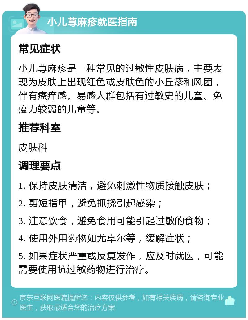 小儿荨麻疹就医指南 常见症状 小儿荨麻疹是一种常见的过敏性皮肤病，主要表现为皮肤上出现红色或皮肤色的小丘疹和风团，伴有瘙痒感。易感人群包括有过敏史的儿童、免疫力较弱的儿童等。 推荐科室 皮肤科 调理要点 1. 保持皮肤清洁，避免刺激性物质接触皮肤； 2. 剪短指甲，避免抓挠引起感染； 3. 注意饮食，避免食用可能引起过敏的食物； 4. 使用外用药物如尤卓尔等，缓解症状； 5. 如果症状严重或反复发作，应及时就医，可能需要使用抗过敏药物进行治疗。