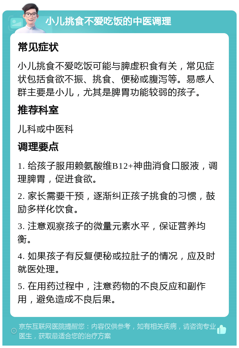 小儿挑食不爱吃饭的中医调理 常见症状 小儿挑食不爱吃饭可能与脾虚积食有关，常见症状包括食欲不振、挑食、便秘或腹泻等。易感人群主要是小儿，尤其是脾胃功能较弱的孩子。 推荐科室 儿科或中医科 调理要点 1. 给孩子服用赖氨酸维B12+神曲消食口服液，调理脾胃，促进食欲。 2. 家长需要干预，逐渐纠正孩子挑食的习惯，鼓励多样化饮食。 3. 注意观察孩子的微量元素水平，保证营养均衡。 4. 如果孩子有反复便秘或拉肚子的情况，应及时就医处理。 5. 在用药过程中，注意药物的不良反应和副作用，避免造成不良后果。