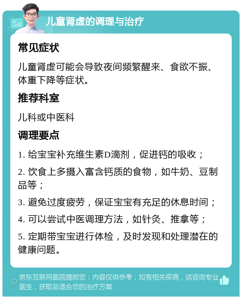 儿童肾虚的调理与治疗 常见症状 儿童肾虚可能会导致夜间频繁醒来、食欲不振、体重下降等症状。 推荐科室 儿科或中医科 调理要点 1. 给宝宝补充维生素D滴剂，促进钙的吸收； 2. 饮食上多摄入富含钙质的食物，如牛奶、豆制品等； 3. 避免过度疲劳，保证宝宝有充足的休息时间； 4. 可以尝试中医调理方法，如针灸、推拿等； 5. 定期带宝宝进行体检，及时发现和处理潜在的健康问题。