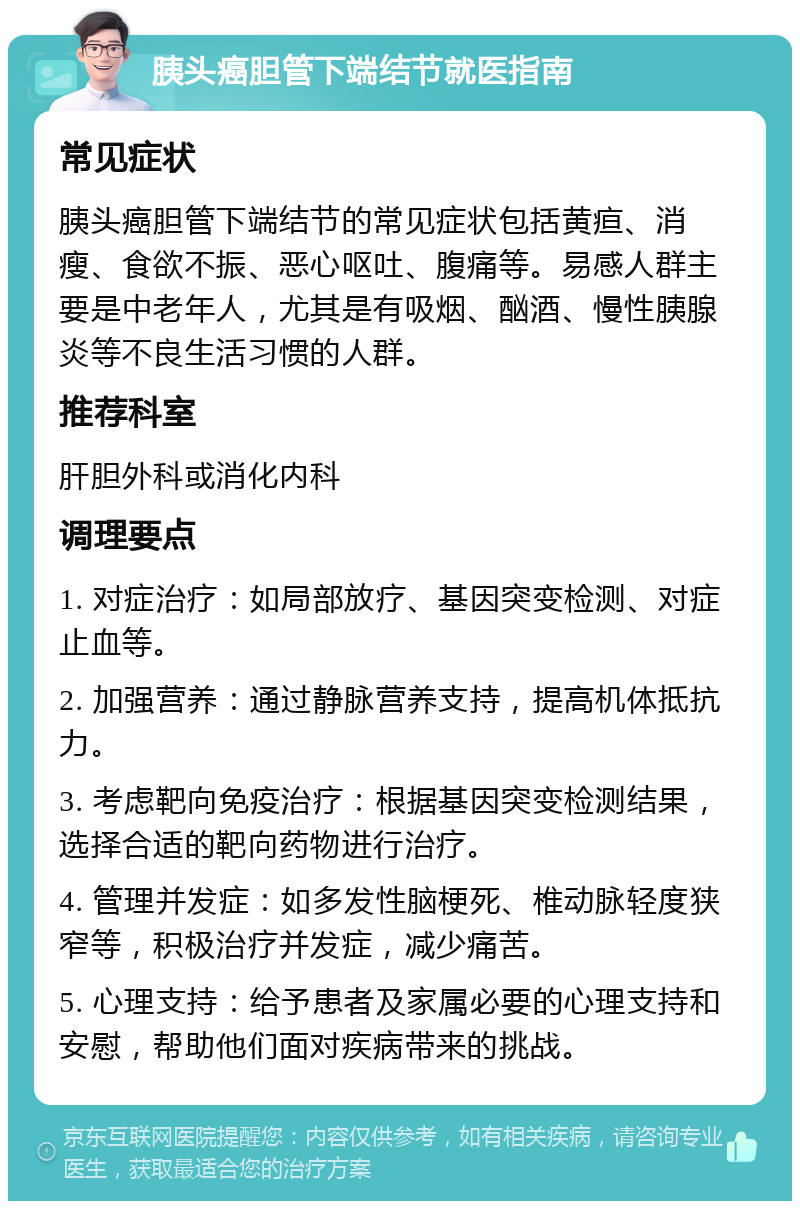 胰头癌胆管下端结节就医指南 常见症状 胰头癌胆管下端结节的常见症状包括黄疸、消瘦、食欲不振、恶心呕吐、腹痛等。易感人群主要是中老年人，尤其是有吸烟、酗酒、慢性胰腺炎等不良生活习惯的人群。 推荐科室 肝胆外科或消化内科 调理要点 1. 对症治疗：如局部放疗、基因突变检测、对症止血等。 2. 加强营养：通过静脉营养支持，提高机体抵抗力。 3. 考虑靶向免疫治疗：根据基因突变检测结果，选择合适的靶向药物进行治疗。 4. 管理并发症：如多发性脑梗死、椎动脉轻度狭窄等，积极治疗并发症，减少痛苦。 5. 心理支持：给予患者及家属必要的心理支持和安慰，帮助他们面对疾病带来的挑战。