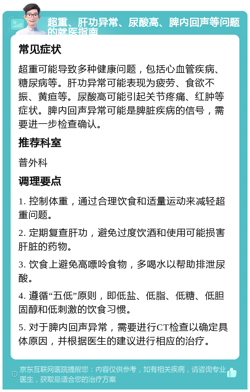 超重、肝功异常、尿酸高、脾内回声等问题的就医指南 常见症状 超重可能导致多种健康问题，包括心血管疾病、糖尿病等。肝功异常可能表现为疲劳、食欲不振、黄疸等。尿酸高可能引起关节疼痛、红肿等症状。脾内回声异常可能是脾脏疾病的信号，需要进一步检查确认。 推荐科室 普外科 调理要点 1. 控制体重，通过合理饮食和适量运动来减轻超重问题。 2. 定期复查肝功，避免过度饮酒和使用可能损害肝脏的药物。 3. 饮食上避免高嘌呤食物，多喝水以帮助排泄尿酸。 4. 遵循“五低”原则，即低盐、低脂、低糖、低胆固醇和低刺激的饮食习惯。 5. 对于脾内回声异常，需要进行CT检查以确定具体原因，并根据医生的建议进行相应的治疗。