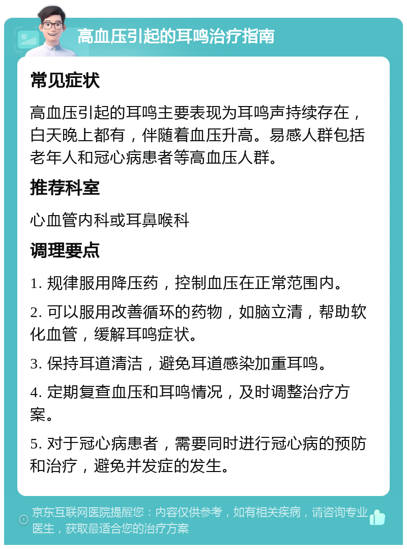 高血压引起的耳鸣治疗指南 常见症状 高血压引起的耳鸣主要表现为耳鸣声持续存在，白天晚上都有，伴随着血压升高。易感人群包括老年人和冠心病患者等高血压人群。 推荐科室 心血管内科或耳鼻喉科 调理要点 1. 规律服用降压药，控制血压在正常范围内。 2. 可以服用改善循环的药物，如脑立清，帮助软化血管，缓解耳鸣症状。 3. 保持耳道清洁，避免耳道感染加重耳鸣。 4. 定期复查血压和耳鸣情况，及时调整治疗方案。 5. 对于冠心病患者，需要同时进行冠心病的预防和治疗，避免并发症的发生。