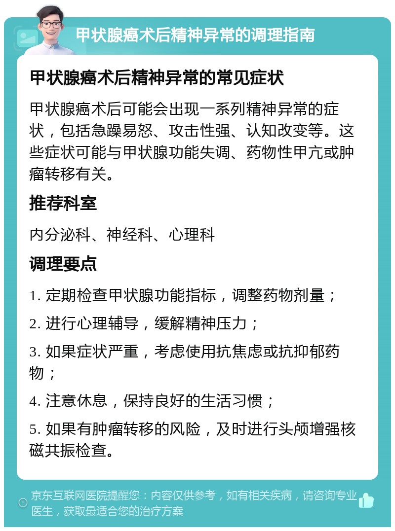 甲状腺癌术后精神异常的调理指南 甲状腺癌术后精神异常的常见症状 甲状腺癌术后可能会出现一系列精神异常的症状，包括急躁易怒、攻击性强、认知改变等。这些症状可能与甲状腺功能失调、药物性甲亢或肿瘤转移有关。 推荐科室 内分泌科、神经科、心理科 调理要点 1. 定期检查甲状腺功能指标，调整药物剂量； 2. 进行心理辅导，缓解精神压力； 3. 如果症状严重，考虑使用抗焦虑或抗抑郁药物； 4. 注意休息，保持良好的生活习惯； 5. 如果有肿瘤转移的风险，及时进行头颅增强核磁共振检查。