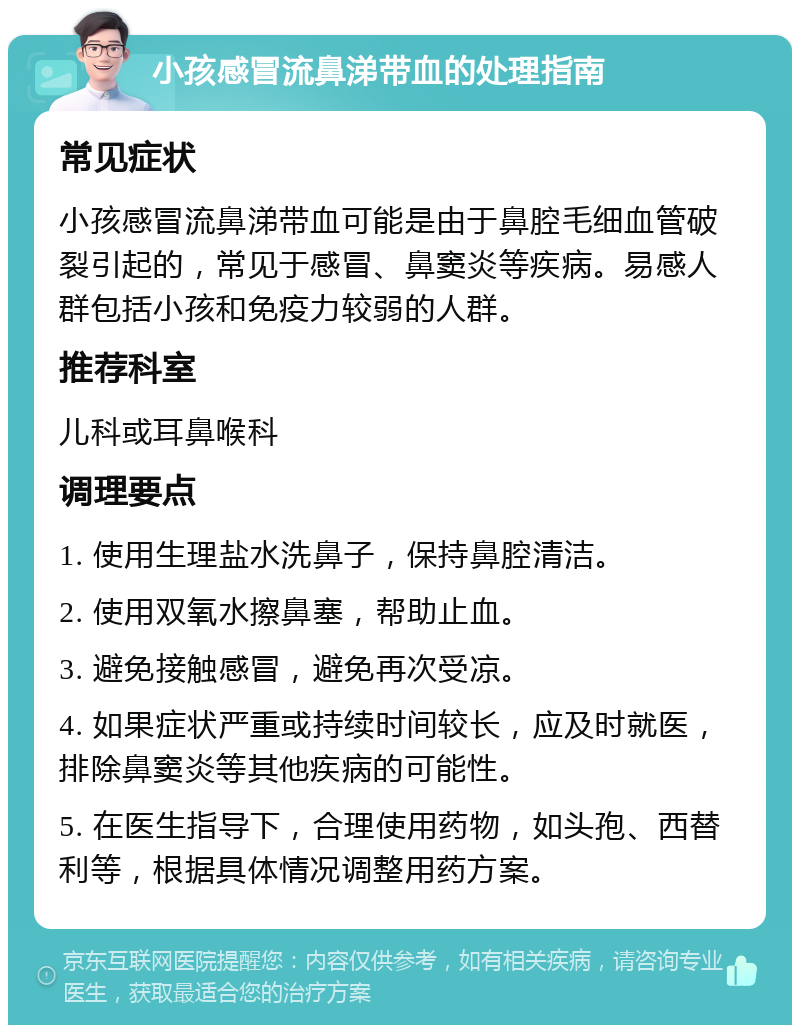 小孩感冒流鼻涕带血的处理指南 常见症状 小孩感冒流鼻涕带血可能是由于鼻腔毛细血管破裂引起的，常见于感冒、鼻窦炎等疾病。易感人群包括小孩和免疫力较弱的人群。 推荐科室 儿科或耳鼻喉科 调理要点 1. 使用生理盐水洗鼻子，保持鼻腔清洁。 2. 使用双氧水擦鼻塞，帮助止血。 3. 避免接触感冒，避免再次受凉。 4. 如果症状严重或持续时间较长，应及时就医，排除鼻窦炎等其他疾病的可能性。 5. 在医生指导下，合理使用药物，如头孢、西替利等，根据具体情况调整用药方案。