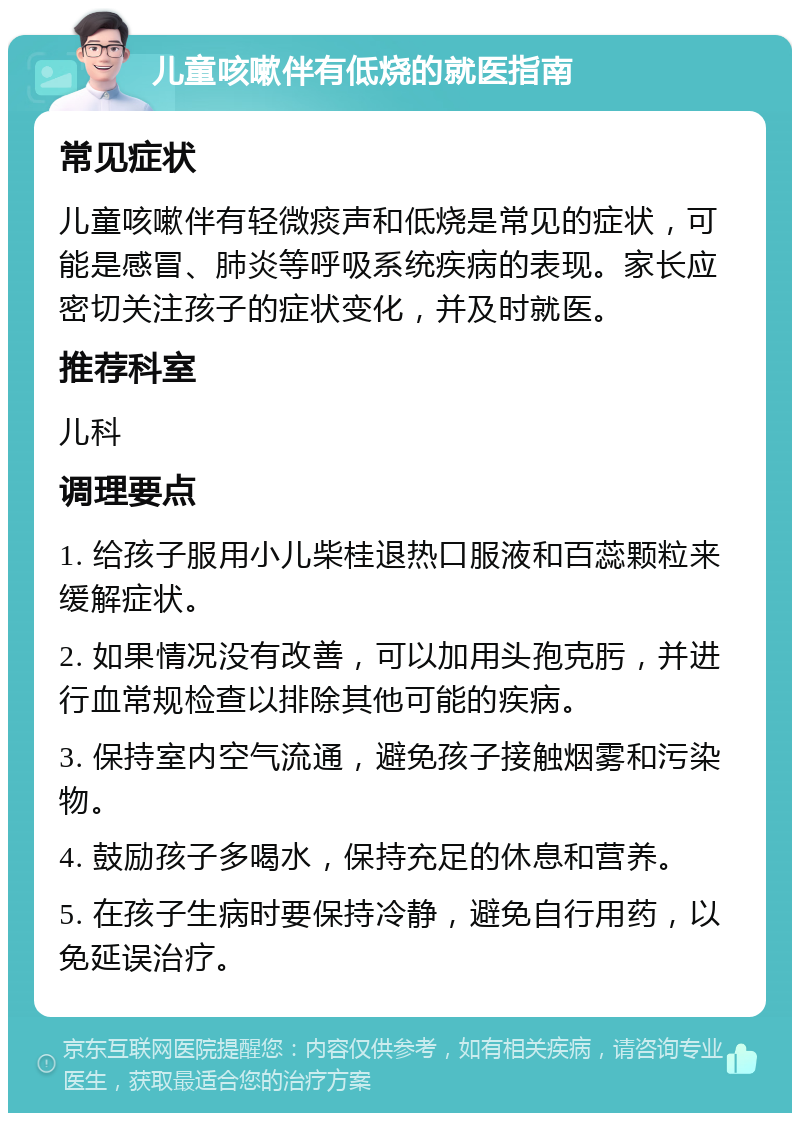 儿童咳嗽伴有低烧的就医指南 常见症状 儿童咳嗽伴有轻微痰声和低烧是常见的症状，可能是感冒、肺炎等呼吸系统疾病的表现。家长应密切关注孩子的症状变化，并及时就医。 推荐科室 儿科 调理要点 1. 给孩子服用小儿柴桂退热口服液和百蕊颗粒来缓解症状。 2. 如果情况没有改善，可以加用头孢克肟，并进行血常规检查以排除其他可能的疾病。 3. 保持室内空气流通，避免孩子接触烟雾和污染物。 4. 鼓励孩子多喝水，保持充足的休息和营养。 5. 在孩子生病时要保持冷静，避免自行用药，以免延误治疗。