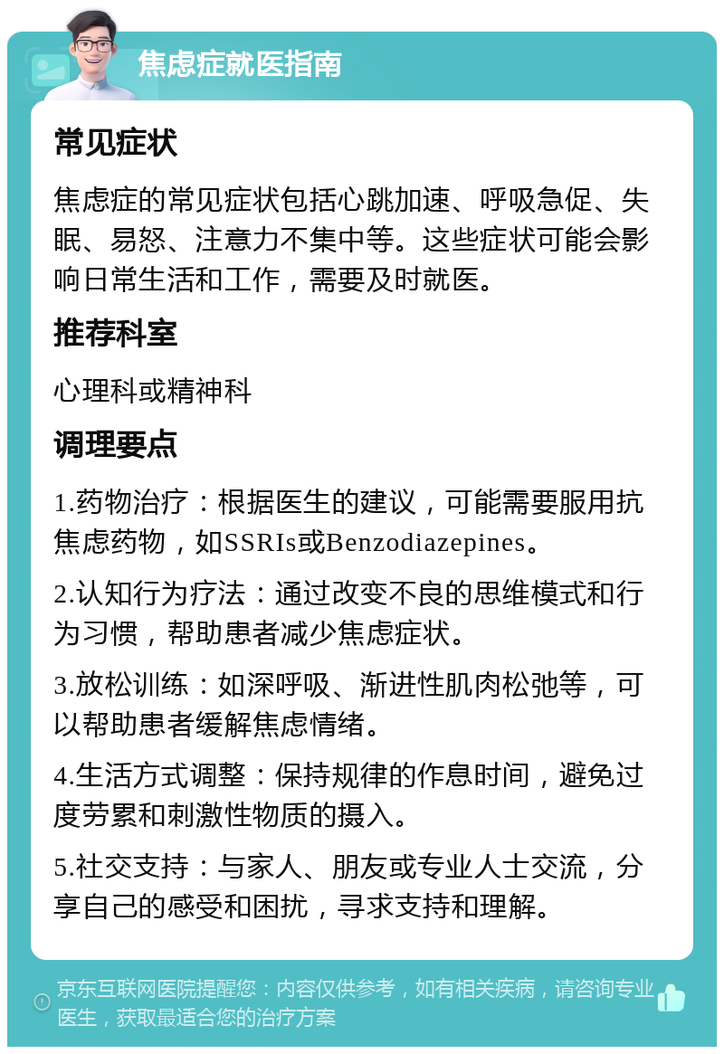 焦虑症就医指南 常见症状 焦虑症的常见症状包括心跳加速、呼吸急促、失眠、易怒、注意力不集中等。这些症状可能会影响日常生活和工作，需要及时就医。 推荐科室 心理科或精神科 调理要点 1.药物治疗：根据医生的建议，可能需要服用抗焦虑药物，如SSRIs或Benzodiazepines。 2.认知行为疗法：通过改变不良的思维模式和行为习惯，帮助患者减少焦虑症状。 3.放松训练：如深呼吸、渐进性肌肉松弛等，可以帮助患者缓解焦虑情绪。 4.生活方式调整：保持规律的作息时间，避免过度劳累和刺激性物质的摄入。 5.社交支持：与家人、朋友或专业人士交流，分享自己的感受和困扰，寻求支持和理解。