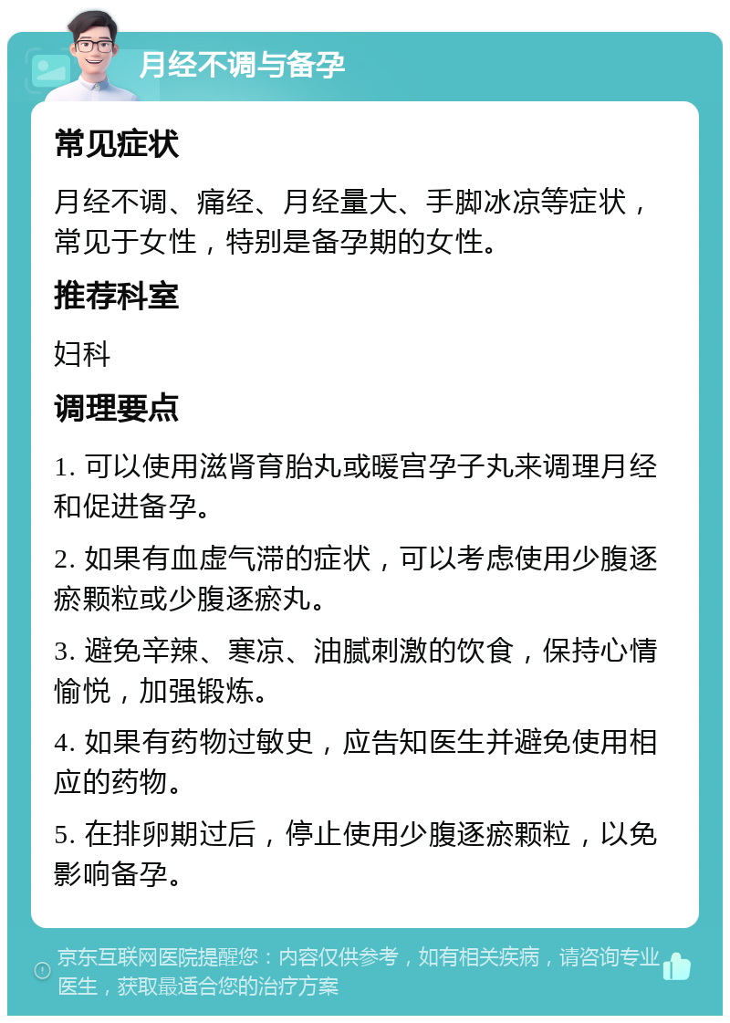 月经不调与备孕 常见症状 月经不调、痛经、月经量大、手脚冰凉等症状，常见于女性，特别是备孕期的女性。 推荐科室 妇科 调理要点 1. 可以使用滋肾育胎丸或暖宫孕子丸来调理月经和促进备孕。 2. 如果有血虚气滞的症状，可以考虑使用少腹逐瘀颗粒或少腹逐瘀丸。 3. 避免辛辣、寒凉、油腻刺激的饮食，保持心情愉悦，加强锻炼。 4. 如果有药物过敏史，应告知医生并避免使用相应的药物。 5. 在排卵期过后，停止使用少腹逐瘀颗粒，以免影响备孕。