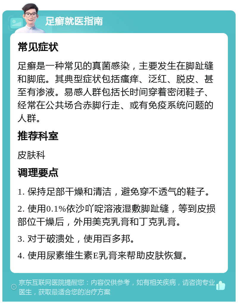 足癣就医指南 常见症状 足癣是一种常见的真菌感染，主要发生在脚趾缝和脚底。其典型症状包括瘙痒、泛红、脱皮、甚至有渗液。易感人群包括长时间穿着密闭鞋子、经常在公共场合赤脚行走、或有免疫系统问题的人群。 推荐科室 皮肤科 调理要点 1. 保持足部干燥和清洁，避免穿不透气的鞋子。 2. 使用0.1%依沙吖啶溶液湿敷脚趾缝，等到皮损部位干燥后，外用美克乳膏和丁克乳膏。 3. 对于破溃处，使用百多邦。 4. 使用尿素维生素E乳膏来帮助皮肤恢复。