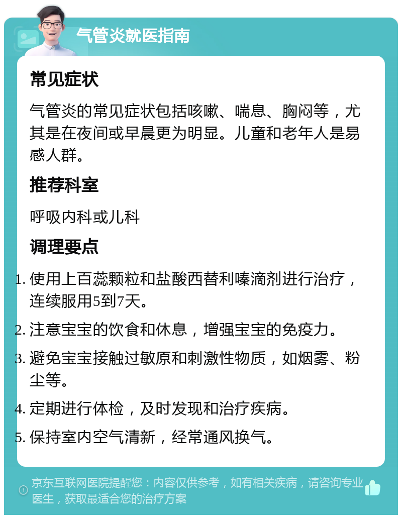 气管炎就医指南 常见症状 气管炎的常见症状包括咳嗽、喘息、胸闷等，尤其是在夜间或早晨更为明显。儿童和老年人是易感人群。 推荐科室 呼吸内科或儿科 调理要点 使用上百蕊颗粒和盐酸西替利嗪滴剂进行治疗，连续服用5到7天。 注意宝宝的饮食和休息，增强宝宝的免疫力。 避免宝宝接触过敏原和刺激性物质，如烟雾、粉尘等。 定期进行体检，及时发现和治疗疾病。 保持室内空气清新，经常通风换气。