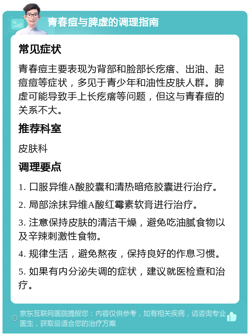 青春痘与脾虚的调理指南 常见症状 青春痘主要表现为背部和脸部长疙瘩、出油、起痘痘等症状，多见于青少年和油性皮肤人群。脾虚可能导致手上长疙瘩等问题，但这与青春痘的关系不大。 推荐科室 皮肤科 调理要点 1. 口服异维A酸胶囊和清热暗疮胶囊进行治疗。 2. 局部涂抹异维A酸红霉素软膏进行治疗。 3. 注意保持皮肤的清洁干燥，避免吃油腻食物以及辛辣刺激性食物。 4. 规律生活，避免熬夜，保持良好的作息习惯。 5. 如果有内分泌失调的症状，建议就医检查和治疗。