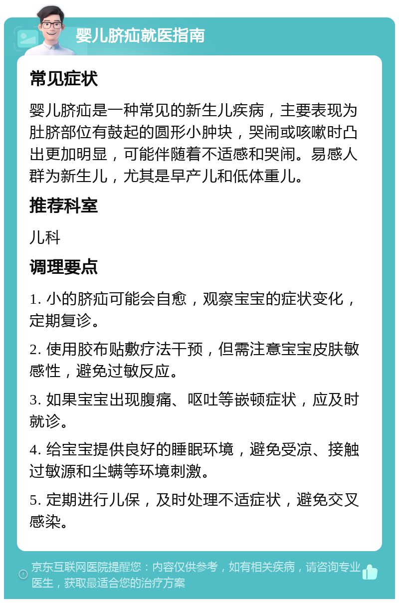 婴儿脐疝就医指南 常见症状 婴儿脐疝是一种常见的新生儿疾病，主要表现为肚脐部位有鼓起的圆形小肿块，哭闹或咳嗽时凸出更加明显，可能伴随着不适感和哭闹。易感人群为新生儿，尤其是早产儿和低体重儿。 推荐科室 儿科 调理要点 1. 小的脐疝可能会自愈，观察宝宝的症状变化，定期复诊。 2. 使用胶布贴敷疗法干预，但需注意宝宝皮肤敏感性，避免过敏反应。 3. 如果宝宝出现腹痛、呕吐等嵌顿症状，应及时就诊。 4. 给宝宝提供良好的睡眠环境，避免受凉、接触过敏源和尘螨等环境刺激。 5. 定期进行儿保，及时处理不适症状，避免交叉感染。