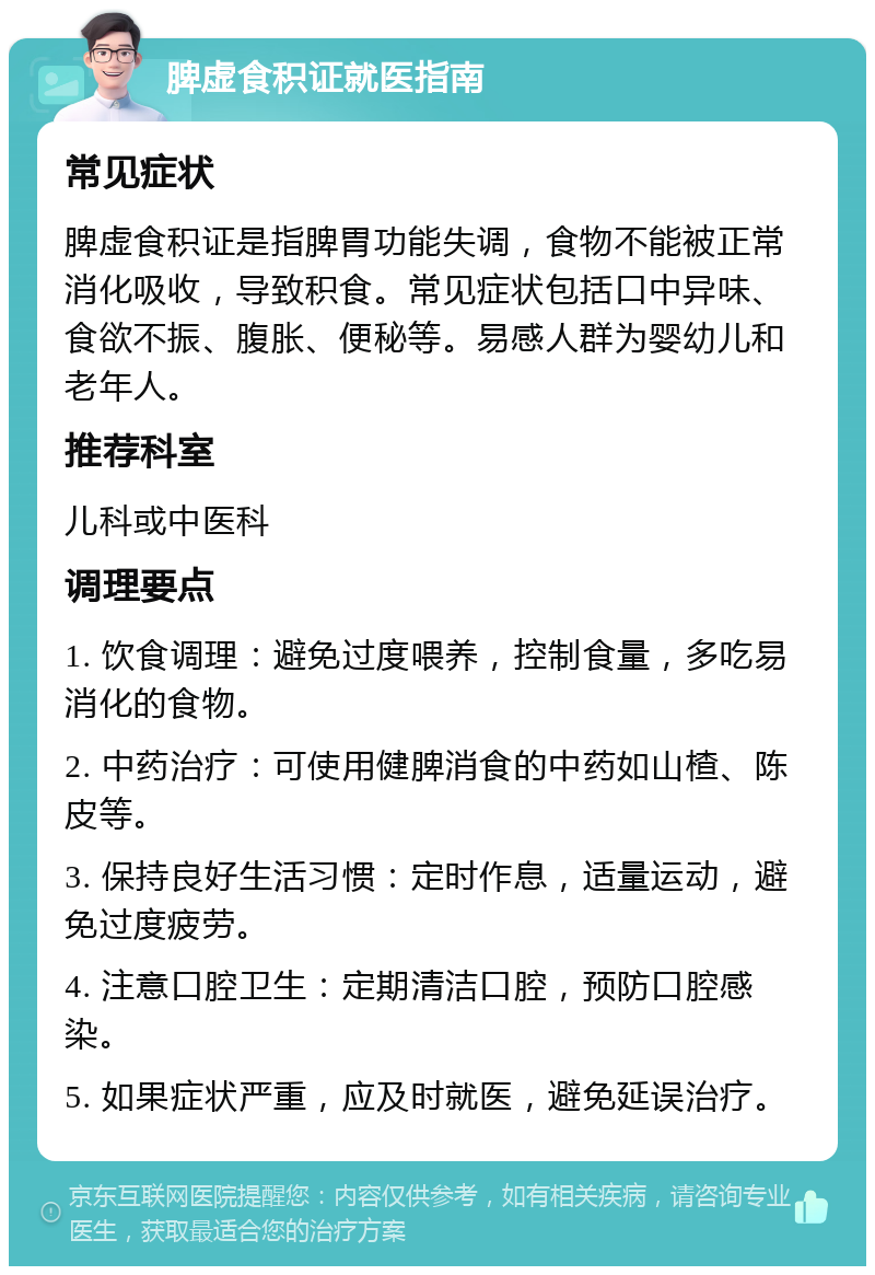 脾虚食积证就医指南 常见症状 脾虚食积证是指脾胃功能失调，食物不能被正常消化吸收，导致积食。常见症状包括口中异味、食欲不振、腹胀、便秘等。易感人群为婴幼儿和老年人。 推荐科室 儿科或中医科 调理要点 1. 饮食调理：避免过度喂养，控制食量，多吃易消化的食物。 2. 中药治疗：可使用健脾消食的中药如山楂、陈皮等。 3. 保持良好生活习惯：定时作息，适量运动，避免过度疲劳。 4. 注意口腔卫生：定期清洁口腔，预防口腔感染。 5. 如果症状严重，应及时就医，避免延误治疗。