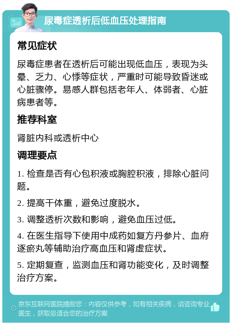 尿毒症透析后低血压处理指南 常见症状 尿毒症患者在透析后可能出现低血压，表现为头晕、乏力、心悸等症状，严重时可能导致昏迷或心脏骤停。易感人群包括老年人、体弱者、心脏病患者等。 推荐科室 肾脏内科或透析中心 调理要点 1. 检查是否有心包积液或胸腔积液，排除心脏问题。 2. 提高干体重，避免过度脱水。 3. 调整透析次数和影响，避免血压过低。 4. 在医生指导下使用中成药如复方丹参片、血府逐瘀丸等辅助治疗高血压和肾虚症状。 5. 定期复查，监测血压和肾功能变化，及时调整治疗方案。