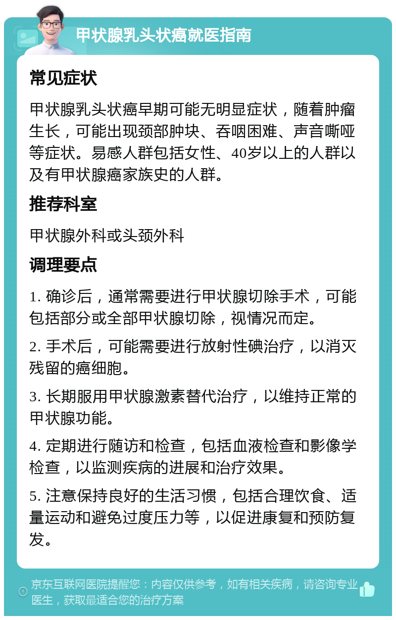 甲状腺乳头状癌就医指南 常见症状 甲状腺乳头状癌早期可能无明显症状，随着肿瘤生长，可能出现颈部肿块、吞咽困难、声音嘶哑等症状。易感人群包括女性、40岁以上的人群以及有甲状腺癌家族史的人群。 推荐科室 甲状腺外科或头颈外科 调理要点 1. 确诊后，通常需要进行甲状腺切除手术，可能包括部分或全部甲状腺切除，视情况而定。 2. 手术后，可能需要进行放射性碘治疗，以消灭残留的癌细胞。 3. 长期服用甲状腺激素替代治疗，以维持正常的甲状腺功能。 4. 定期进行随访和检查，包括血液检查和影像学检查，以监测疾病的进展和治疗效果。 5. 注意保持良好的生活习惯，包括合理饮食、适量运动和避免过度压力等，以促进康复和预防复发。