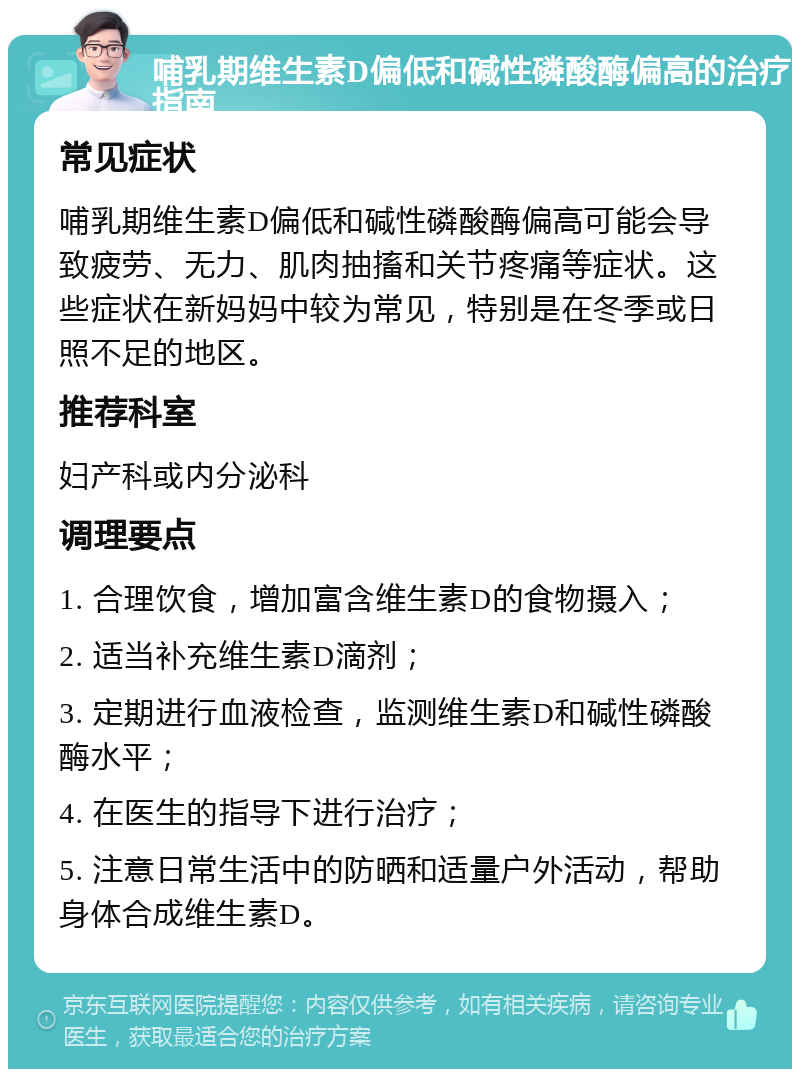 哺乳期维生素D偏低和碱性磷酸酶偏高的治疗指南 常见症状 哺乳期维生素D偏低和碱性磷酸酶偏高可能会导致疲劳、无力、肌肉抽搐和关节疼痛等症状。这些症状在新妈妈中较为常见，特别是在冬季或日照不足的地区。 推荐科室 妇产科或内分泌科 调理要点 1. 合理饮食，增加富含维生素D的食物摄入； 2. 适当补充维生素D滴剂； 3. 定期进行血液检查，监测维生素D和碱性磷酸酶水平； 4. 在医生的指导下进行治疗； 5. 注意日常生活中的防晒和适量户外活动，帮助身体合成维生素D。