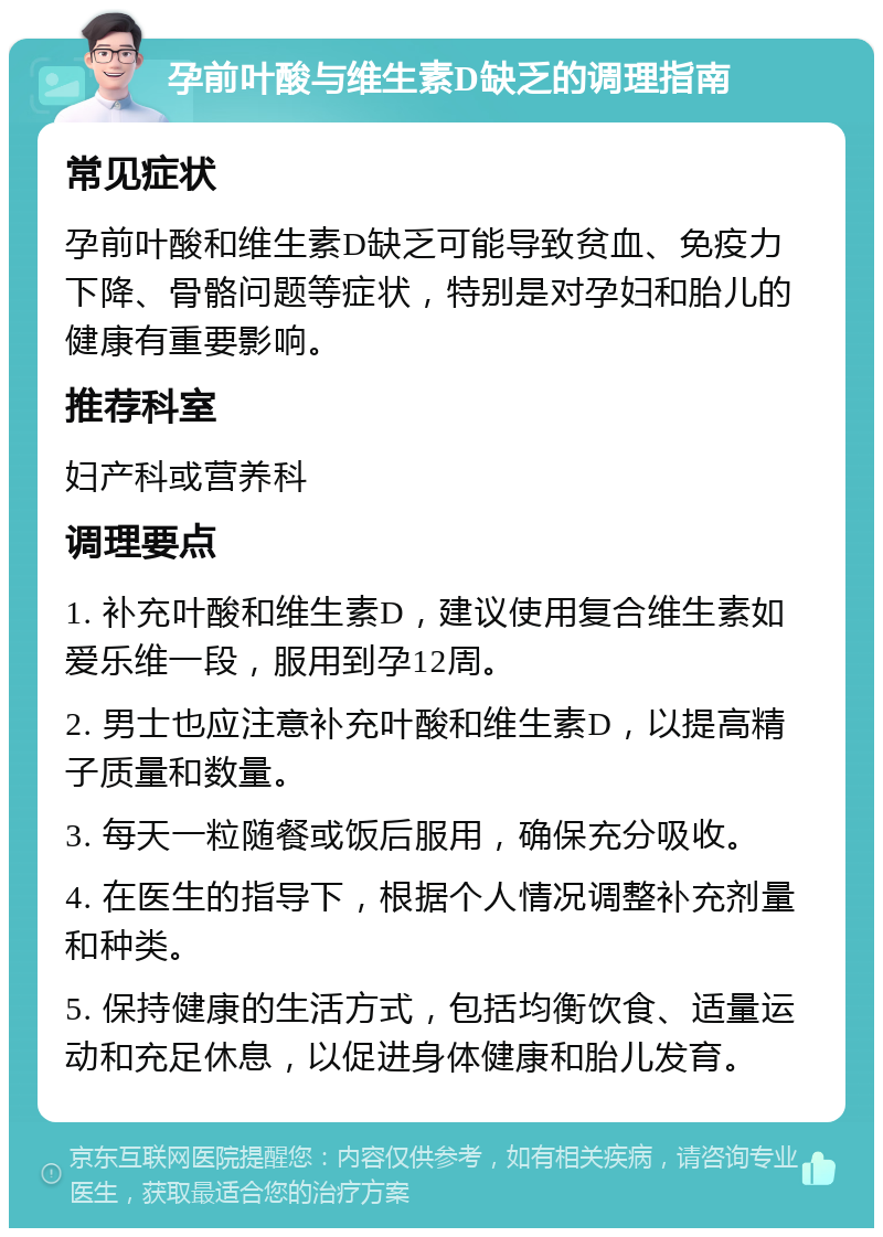 孕前叶酸与维生素D缺乏的调理指南 常见症状 孕前叶酸和维生素D缺乏可能导致贫血、免疫力下降、骨骼问题等症状，特别是对孕妇和胎儿的健康有重要影响。 推荐科室 妇产科或营养科 调理要点 1. 补充叶酸和维生素D，建议使用复合维生素如爱乐维一段，服用到孕12周。 2. 男士也应注意补充叶酸和维生素D，以提高精子质量和数量。 3. 每天一粒随餐或饭后服用，确保充分吸收。 4. 在医生的指导下，根据个人情况调整补充剂量和种类。 5. 保持健康的生活方式，包括均衡饮食、适量运动和充足休息，以促进身体健康和胎儿发育。