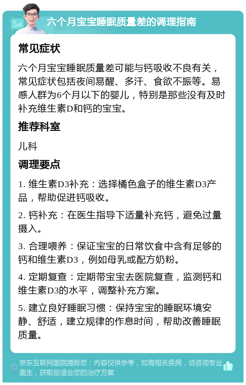 六个月宝宝睡眠质量差的调理指南 常见症状 六个月宝宝睡眠质量差可能与钙吸收不良有关，常见症状包括夜间易醒、多汗、食欲不振等。易感人群为6个月以下的婴儿，特别是那些没有及时补充维生素D和钙的宝宝。 推荐科室 儿科 调理要点 1. 维生素D3补充：选择橘色盒子的维生素D3产品，帮助促进钙吸收。 2. 钙补充：在医生指导下适量补充钙，避免过量摄入。 3. 合理喂养：保证宝宝的日常饮食中含有足够的钙和维生素D3，例如母乳或配方奶粉。 4. 定期复查：定期带宝宝去医院复查，监测钙和维生素D3的水平，调整补充方案。 5. 建立良好睡眠习惯：保持宝宝的睡眠环境安静、舒适，建立规律的作息时间，帮助改善睡眠质量。