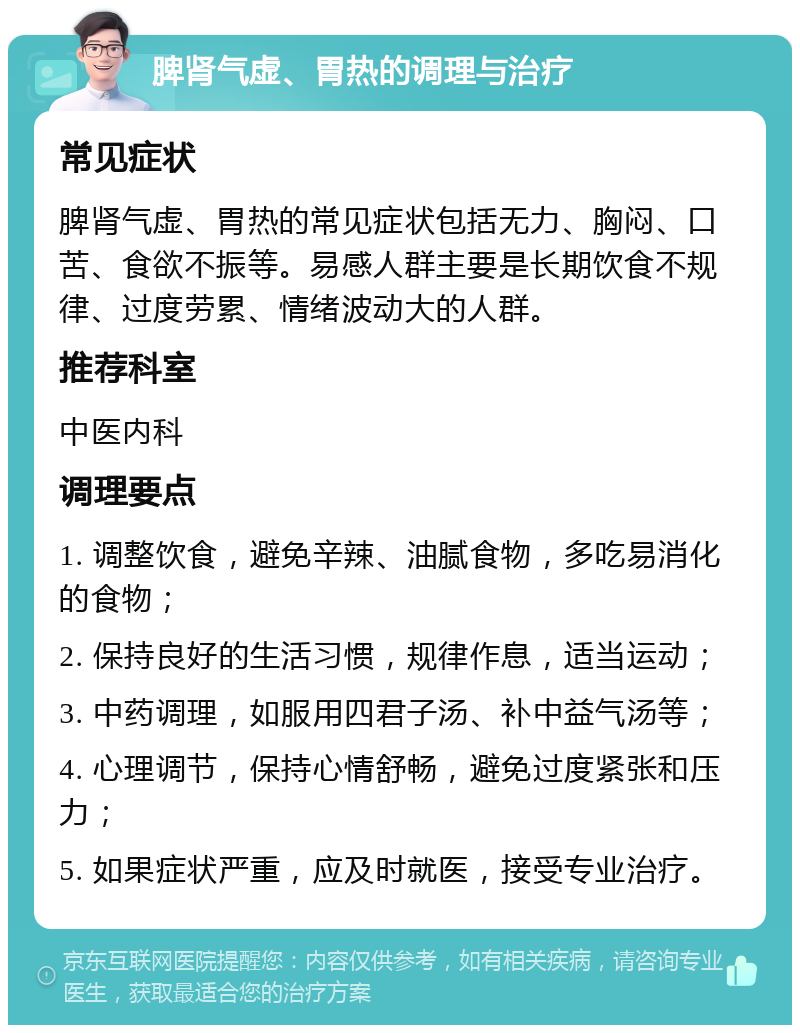 脾肾气虚、胃热的调理与治疗 常见症状 脾肾气虚、胃热的常见症状包括无力、胸闷、口苦、食欲不振等。易感人群主要是长期饮食不规律、过度劳累、情绪波动大的人群。 推荐科室 中医内科 调理要点 1. 调整饮食，避免辛辣、油腻食物，多吃易消化的食物； 2. 保持良好的生活习惯，规律作息，适当运动； 3. 中药调理，如服用四君子汤、补中益气汤等； 4. 心理调节，保持心情舒畅，避免过度紧张和压力； 5. 如果症状严重，应及时就医，接受专业治疗。