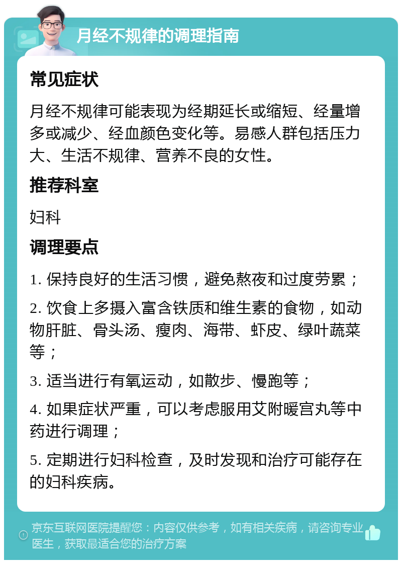 月经不规律的调理指南 常见症状 月经不规律可能表现为经期延长或缩短、经量增多或减少、经血颜色变化等。易感人群包括压力大、生活不规律、营养不良的女性。 推荐科室 妇科 调理要点 1. 保持良好的生活习惯，避免熬夜和过度劳累； 2. 饮食上多摄入富含铁质和维生素的食物，如动物肝脏、骨头汤、瘦肉、海带、虾皮、绿叶蔬菜等； 3. 适当进行有氧运动，如散步、慢跑等； 4. 如果症状严重，可以考虑服用艾附暖宫丸等中药进行调理； 5. 定期进行妇科检查，及时发现和治疗可能存在的妇科疾病。