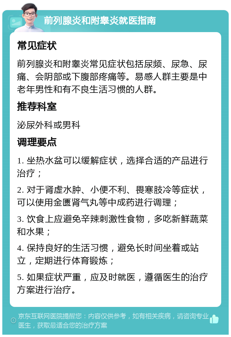 前列腺炎和附睾炎就医指南 常见症状 前列腺炎和附睾炎常见症状包括尿频、尿急、尿痛、会阴部或下腹部疼痛等。易感人群主要是中老年男性和有不良生活习惯的人群。 推荐科室 泌尿外科或男科 调理要点 1. 坐热水盆可以缓解症状，选择合适的产品进行治疗； 2. 对于肾虚水肿、小便不利、畏寒肢冷等症状，可以使用金匮肾气丸等中成药进行调理； 3. 饮食上应避免辛辣刺激性食物，多吃新鲜蔬菜和水果； 4. 保持良好的生活习惯，避免长时间坐着或站立，定期进行体育锻炼； 5. 如果症状严重，应及时就医，遵循医生的治疗方案进行治疗。