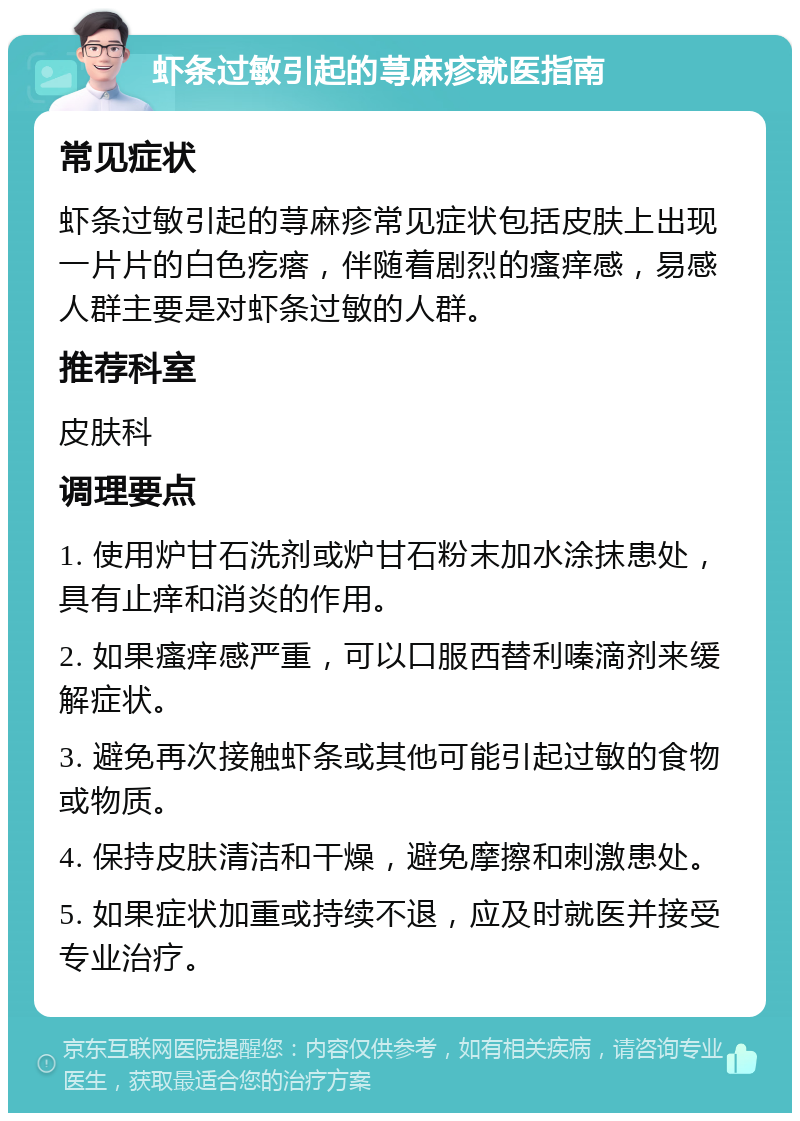 虾条过敏引起的荨麻疹就医指南 常见症状 虾条过敏引起的荨麻疹常见症状包括皮肤上出现一片片的白色疙瘩，伴随着剧烈的瘙痒感，易感人群主要是对虾条过敏的人群。 推荐科室 皮肤科 调理要点 1. 使用炉甘石洗剂或炉甘石粉末加水涂抹患处，具有止痒和消炎的作用。 2. 如果瘙痒感严重，可以口服西替利嗪滴剂来缓解症状。 3. 避免再次接触虾条或其他可能引起过敏的食物或物质。 4. 保持皮肤清洁和干燥，避免摩擦和刺激患处。 5. 如果症状加重或持续不退，应及时就医并接受专业治疗。