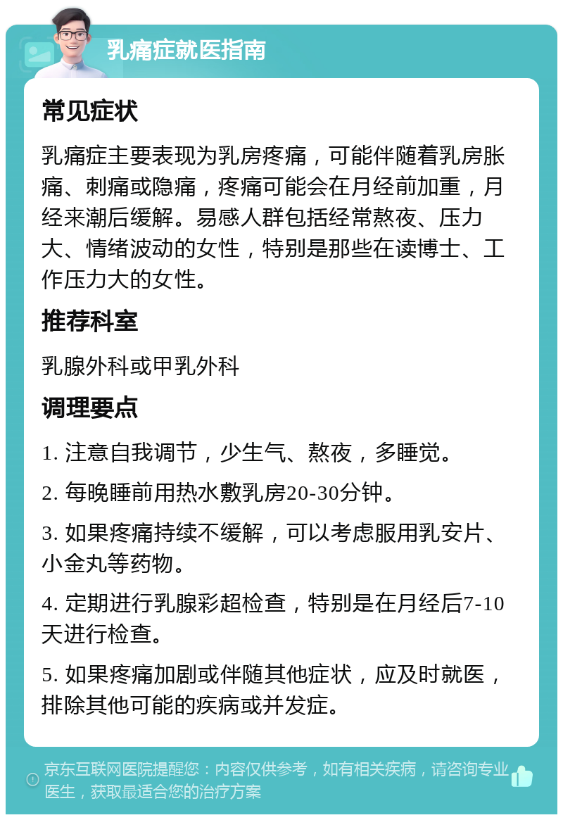 乳痛症就医指南 常见症状 乳痛症主要表现为乳房疼痛，可能伴随着乳房胀痛、刺痛或隐痛，疼痛可能会在月经前加重，月经来潮后缓解。易感人群包括经常熬夜、压力大、情绪波动的女性，特别是那些在读博士、工作压力大的女性。 推荐科室 乳腺外科或甲乳外科 调理要点 1. 注意自我调节，少生气、熬夜，多睡觉。 2. 每晚睡前用热水敷乳房20-30分钟。 3. 如果疼痛持续不缓解，可以考虑服用乳安片、小金丸等药物。 4. 定期进行乳腺彩超检查，特别是在月经后7-10天进行检查。 5. 如果疼痛加剧或伴随其他症状，应及时就医，排除其他可能的疾病或并发症。