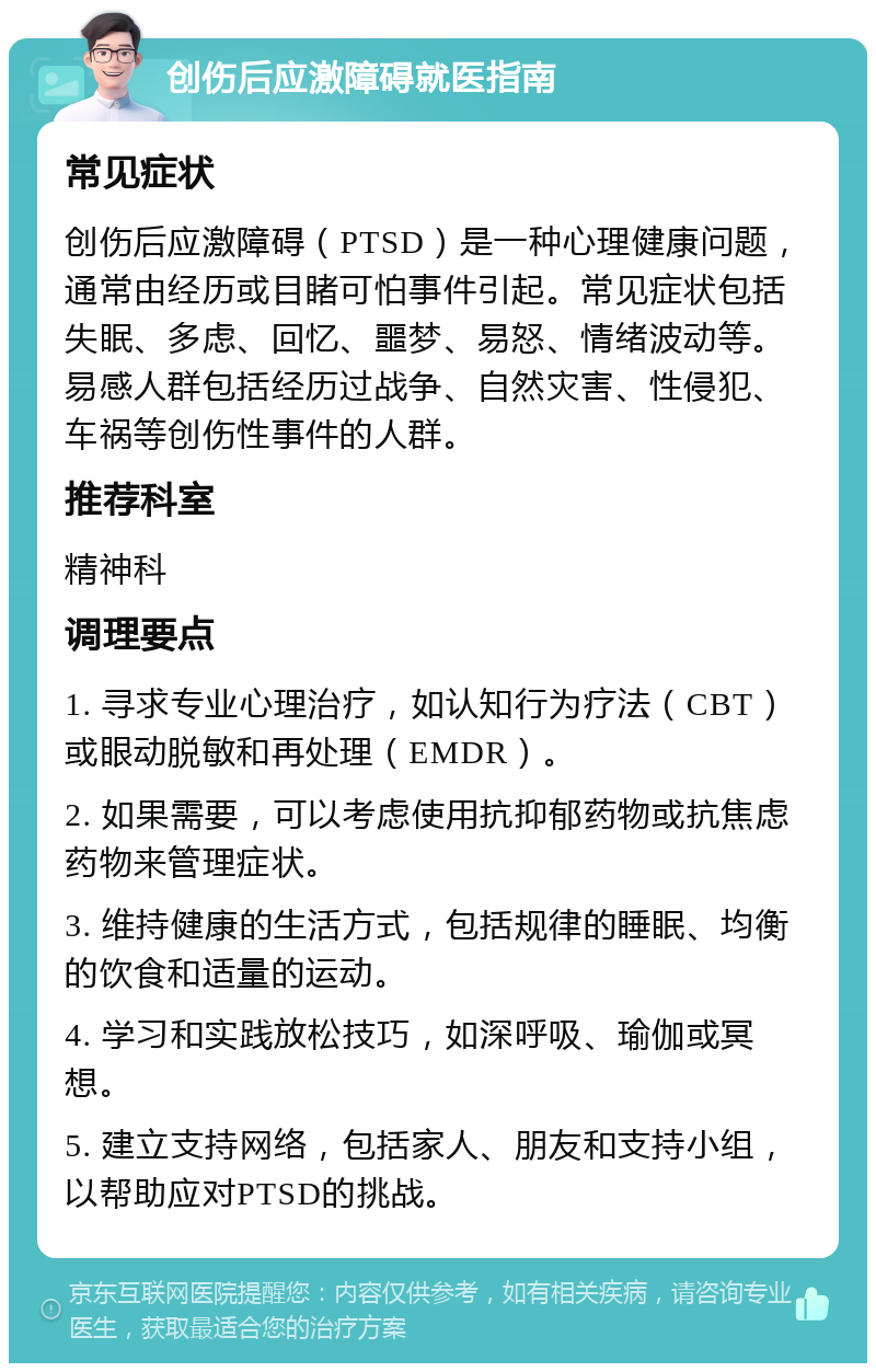 创伤后应激障碍就医指南 常见症状 创伤后应激障碍（PTSD）是一种心理健康问题，通常由经历或目睹可怕事件引起。常见症状包括失眠、多虑、回忆、噩梦、易怒、情绪波动等。易感人群包括经历过战争、自然灾害、性侵犯、车祸等创伤性事件的人群。 推荐科室 精神科 调理要点 1. 寻求专业心理治疗，如认知行为疗法（CBT）或眼动脱敏和再处理（EMDR）。 2. 如果需要，可以考虑使用抗抑郁药物或抗焦虑药物来管理症状。 3. 维持健康的生活方式，包括规律的睡眠、均衡的饮食和适量的运动。 4. 学习和实践放松技巧，如深呼吸、瑜伽或冥想。 5. 建立支持网络，包括家人、朋友和支持小组，以帮助应对PTSD的挑战。