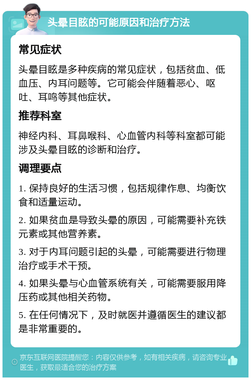 头晕目眩的可能原因和治疗方法 常见症状 头晕目眩是多种疾病的常见症状，包括贫血、低血压、内耳问题等。它可能会伴随着恶心、呕吐、耳鸣等其他症状。 推荐科室 神经内科、耳鼻喉科、心血管内科等科室都可能涉及头晕目眩的诊断和治疗。 调理要点 1. 保持良好的生活习惯，包括规律作息、均衡饮食和适量运动。 2. 如果贫血是导致头晕的原因，可能需要补充铁元素或其他营养素。 3. 对于内耳问题引起的头晕，可能需要进行物理治疗或手术干预。 4. 如果头晕与心血管系统有关，可能需要服用降压药或其他相关药物。 5. 在任何情况下，及时就医并遵循医生的建议都是非常重要的。