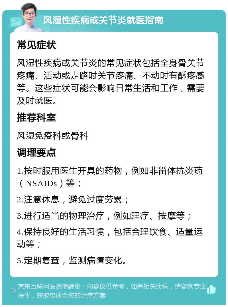 风湿性疾病或关节炎就医指南 常见症状 风湿性疾病或关节炎的常见症状包括全身骨关节疼痛、活动或走路时关节疼痛、不动时有酥疼感等。这些症状可能会影响日常生活和工作，需要及时就医。 推荐科室 风湿免疫科或骨科 调理要点 1.按时服用医生开具的药物，例如非甾体抗炎药（NSAIDs）等； 2.注意休息，避免过度劳累； 3.进行适当的物理治疗，例如理疗、按摩等； 4.保持良好的生活习惯，包括合理饮食、适量运动等； 5.定期复查，监测病情变化。