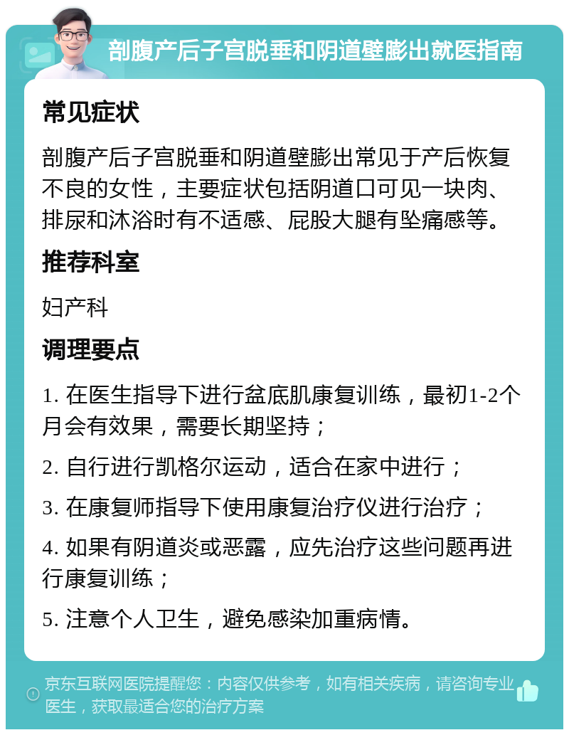 剖腹产后子宫脱垂和阴道壁膨出就医指南 常见症状 剖腹产后子宫脱垂和阴道壁膨出常见于产后恢复不良的女性，主要症状包括阴道口可见一块肉、排尿和沐浴时有不适感、屁股大腿有坠痛感等。 推荐科室 妇产科 调理要点 1. 在医生指导下进行盆底肌康复训练，最初1-2个月会有效果，需要长期坚持； 2. 自行进行凯格尔运动，适合在家中进行； 3. 在康复师指导下使用康复治疗仪进行治疗； 4. 如果有阴道炎或恶露，应先治疗这些问题再进行康复训练； 5. 注意个人卫生，避免感染加重病情。