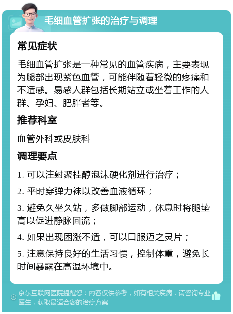 毛细血管扩张的治疗与调理 常见症状 毛细血管扩张是一种常见的血管疾病，主要表现为腿部出现紫色血管，可能伴随着轻微的疼痛和不适感。易感人群包括长期站立或坐着工作的人群、孕妇、肥胖者等。 推荐科室 血管外科或皮肤科 调理要点 1. 可以注射聚桂醇泡沫硬化剂进行治疗； 2. 平时穿弹力袜以改善血液循环； 3. 避免久坐久站，多做脚部运动，休息时将腿垫高以促进静脉回流； 4. 如果出现困涨不适，可以口服迈之灵片； 5. 注意保持良好的生活习惯，控制体重，避免长时间暴露在高温环境中。