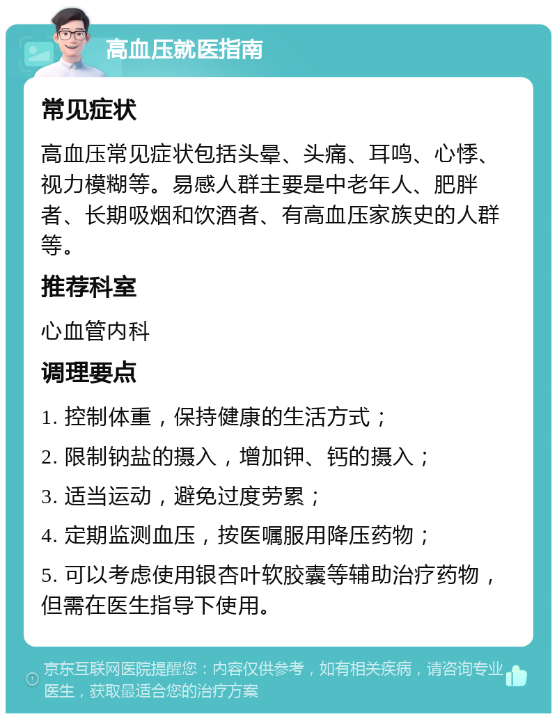 高血压就医指南 常见症状 高血压常见症状包括头晕、头痛、耳鸣、心悸、视力模糊等。易感人群主要是中老年人、肥胖者、长期吸烟和饮酒者、有高血压家族史的人群等。 推荐科室 心血管内科 调理要点 1. 控制体重，保持健康的生活方式； 2. 限制钠盐的摄入，增加钾、钙的摄入； 3. 适当运动，避免过度劳累； 4. 定期监测血压，按医嘱服用降压药物； 5. 可以考虑使用银杏叶软胶囊等辅助治疗药物，但需在医生指导下使用。