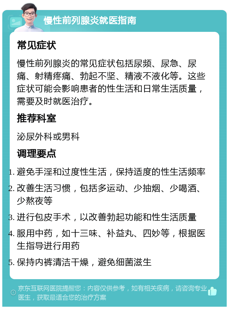 慢性前列腺炎就医指南 常见症状 慢性前列腺炎的常见症状包括尿频、尿急、尿痛、射精疼痛、勃起不坚、精液不液化等。这些症状可能会影响患者的性生活和日常生活质量，需要及时就医治疗。 推荐科室 泌尿外科或男科 调理要点 避免手淫和过度性生活，保持适度的性生活频率 改善生活习惯，包括多运动、少抽烟、少喝酒、少熬夜等 进行包皮手术，以改善勃起功能和性生活质量 服用中药，如十三味、补益丸、四妙等，根据医生指导进行用药 保持内裤清洁干燥，避免细菌滋生