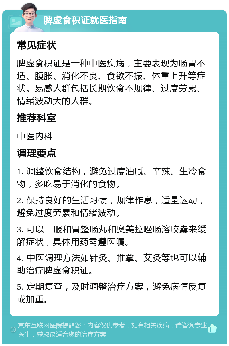 脾虚食积证就医指南 常见症状 脾虚食积证是一种中医疾病，主要表现为肠胃不适、腹胀、消化不良、食欲不振、体重上升等症状。易感人群包括长期饮食不规律、过度劳累、情绪波动大的人群。 推荐科室 中医内科 调理要点 1. 调整饮食结构，避免过度油腻、辛辣、生冷食物，多吃易于消化的食物。 2. 保持良好的生活习惯，规律作息，适量运动，避免过度劳累和情绪波动。 3. 可以口服和胃整肠丸和奥美拉唑肠溶胶囊来缓解症状，具体用药需遵医嘱。 4. 中医调理方法如针灸、推拿、艾灸等也可以辅助治疗脾虚食积证。 5. 定期复查，及时调整治疗方案，避免病情反复或加重。