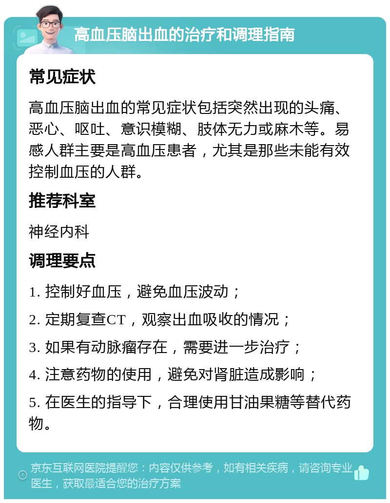 高血压脑出血的治疗和调理指南 常见症状 高血压脑出血的常见症状包括突然出现的头痛、恶心、呕吐、意识模糊、肢体无力或麻木等。易感人群主要是高血压患者，尤其是那些未能有效控制血压的人群。 推荐科室 神经内科 调理要点 1. 控制好血压，避免血压波动； 2. 定期复查CT，观察出血吸收的情况； 3. 如果有动脉瘤存在，需要进一步治疗； 4. 注意药物的使用，避免对肾脏造成影响； 5. 在医生的指导下，合理使用甘油果糖等替代药物。