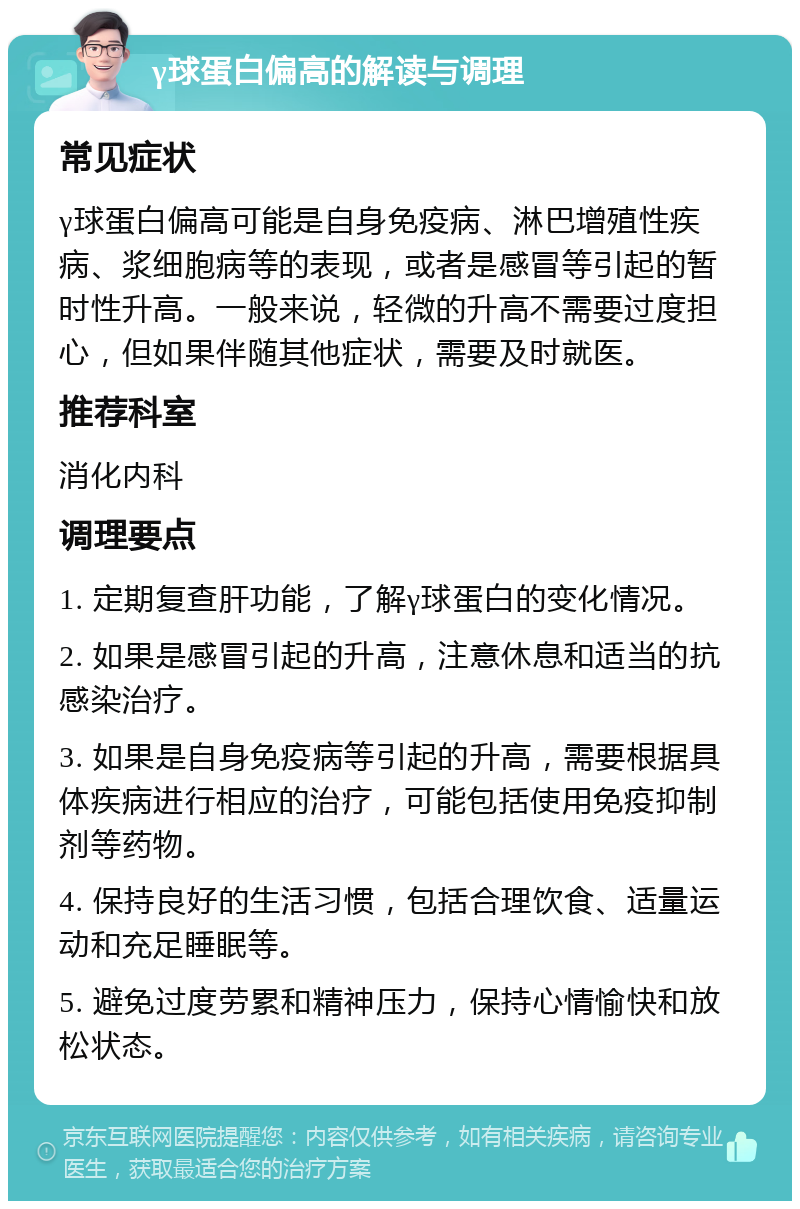 γ球蛋白偏高的解读与调理 常见症状 γ球蛋白偏高可能是自身免疫病、淋巴增殖性疾病、浆细胞病等的表现，或者是感冒等引起的暂时性升高。一般来说，轻微的升高不需要过度担心，但如果伴随其他症状，需要及时就医。 推荐科室 消化内科 调理要点 1. 定期复查肝功能，了解γ球蛋白的变化情况。 2. 如果是感冒引起的升高，注意休息和适当的抗感染治疗。 3. 如果是自身免疫病等引起的升高，需要根据具体疾病进行相应的治疗，可能包括使用免疫抑制剂等药物。 4. 保持良好的生活习惯，包括合理饮食、适量运动和充足睡眠等。 5. 避免过度劳累和精神压力，保持心情愉快和放松状态。