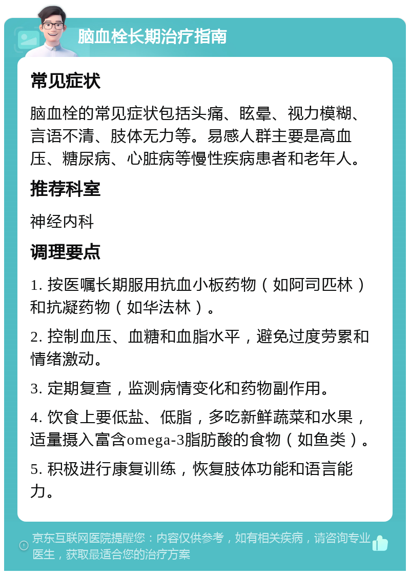 脑血栓长期治疗指南 常见症状 脑血栓的常见症状包括头痛、眩晕、视力模糊、言语不清、肢体无力等。易感人群主要是高血压、糖尿病、心脏病等慢性疾病患者和老年人。 推荐科室 神经内科 调理要点 1. 按医嘱长期服用抗血小板药物（如阿司匹林）和抗凝药物（如华法林）。 2. 控制血压、血糖和血脂水平，避免过度劳累和情绪激动。 3. 定期复查，监测病情变化和药物副作用。 4. 饮食上要低盐、低脂，多吃新鲜蔬菜和水果，适量摄入富含omega-3脂肪酸的食物（如鱼类）。 5. 积极进行康复训练，恢复肢体功能和语言能力。