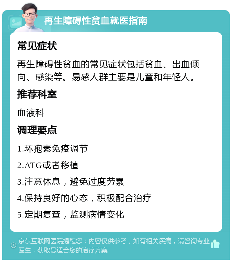 再生障碍性贫血就医指南 常见症状 再生障碍性贫血的常见症状包括贫血、出血倾向、感染等。易感人群主要是儿童和年轻人。 推荐科室 血液科 调理要点 1.环孢素免疫调节 2.ATG或者移植 3.注意休息，避免过度劳累 4.保持良好的心态，积极配合治疗 5.定期复查，监测病情变化