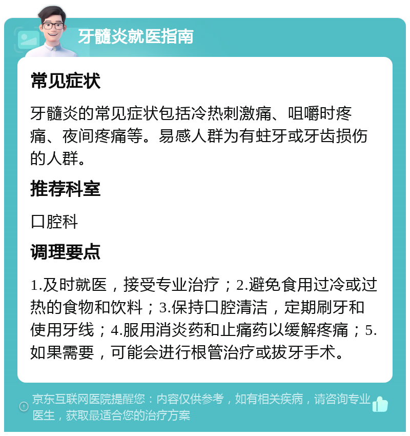 牙髓炎就医指南 常见症状 牙髓炎的常见症状包括冷热刺激痛、咀嚼时疼痛、夜间疼痛等。易感人群为有蛀牙或牙齿损伤的人群。 推荐科室 口腔科 调理要点 1.及时就医，接受专业治疗；2.避免食用过冷或过热的食物和饮料；3.保持口腔清洁，定期刷牙和使用牙线；4.服用消炎药和止痛药以缓解疼痛；5.如果需要，可能会进行根管治疗或拔牙手术。