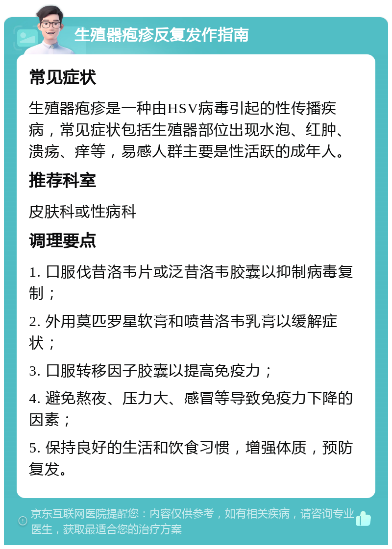 生殖器疱疹反复发作指南 常见症状 生殖器疱疹是一种由HSV病毒引起的性传播疾病，常见症状包括生殖器部位出现水泡、红肿、溃疡、痒等，易感人群主要是性活跃的成年人。 推荐科室 皮肤科或性病科 调理要点 1. 口服伐昔洛韦片或泛昔洛韦胶囊以抑制病毒复制； 2. 外用莫匹罗星软膏和喷昔洛韦乳膏以缓解症状； 3. 口服转移因子胶囊以提高免疫力； 4. 避免熬夜、压力大、感冒等导致免疫力下降的因素； 5. 保持良好的生活和饮食习惯，增强体质，预防复发。