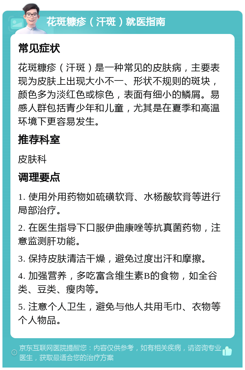 花斑糠疹（汗斑）就医指南 常见症状 花斑糠疹（汗斑）是一种常见的皮肤病，主要表现为皮肤上出现大小不一、形状不规则的斑块，颜色多为淡红色或棕色，表面有细小的鳞屑。易感人群包括青少年和儿童，尤其是在夏季和高温环境下更容易发生。 推荐科室 皮肤科 调理要点 1. 使用外用药物如硫磺软膏、水杨酸软膏等进行局部治疗。 2. 在医生指导下口服伊曲康唑等抗真菌药物，注意监测肝功能。 3. 保持皮肤清洁干燥，避免过度出汗和摩擦。 4. 加强营养，多吃富含维生素B的食物，如全谷类、豆类、瘦肉等。 5. 注意个人卫生，避免与他人共用毛巾、衣物等个人物品。