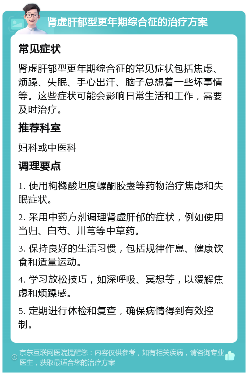 肾虚肝郁型更年期综合征的治疗方案 常见症状 肾虚肝郁型更年期综合征的常见症状包括焦虑、烦躁、失眠、手心出汗、脑子总想着一些坏事情等。这些症状可能会影响日常生活和工作，需要及时治疗。 推荐科室 妇科或中医科 调理要点 1. 使用枸橼酸坦度螺酮胶囊等药物治疗焦虑和失眠症状。 2. 采用中药方剂调理肾虚肝郁的症状，例如使用当归、白芍、川芎等中草药。 3. 保持良好的生活习惯，包括规律作息、健康饮食和适量运动。 4. 学习放松技巧，如深呼吸、冥想等，以缓解焦虑和烦躁感。 5. 定期进行体检和复查，确保病情得到有效控制。