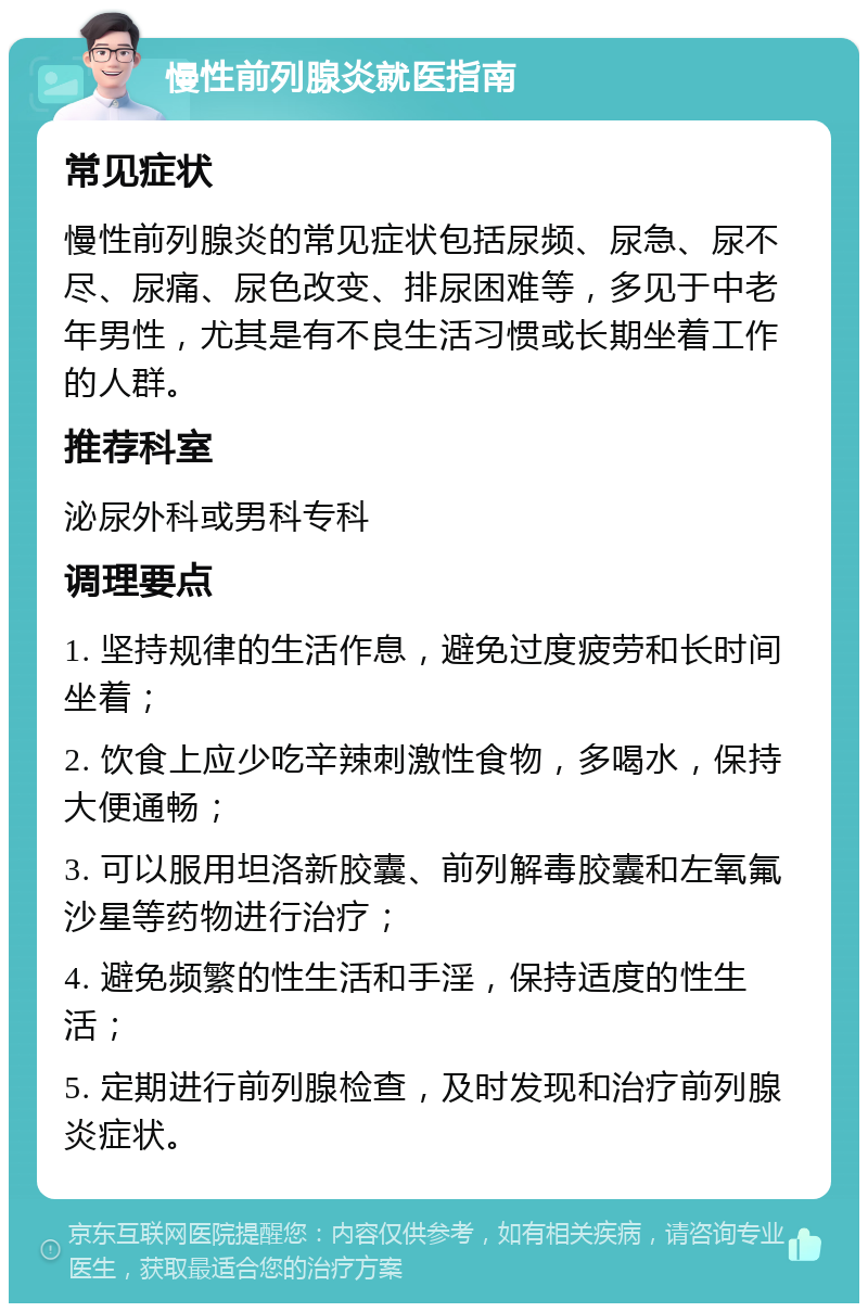 慢性前列腺炎就医指南 常见症状 慢性前列腺炎的常见症状包括尿频、尿急、尿不尽、尿痛、尿色改变、排尿困难等，多见于中老年男性，尤其是有不良生活习惯或长期坐着工作的人群。 推荐科室 泌尿外科或男科专科 调理要点 1. 坚持规律的生活作息，避免过度疲劳和长时间坐着； 2. 饮食上应少吃辛辣刺激性食物，多喝水，保持大便通畅； 3. 可以服用坦洛新胶囊、前列解毒胶囊和左氧氟沙星等药物进行治疗； 4. 避免频繁的性生活和手淫，保持适度的性生活； 5. 定期进行前列腺检查，及时发现和治疗前列腺炎症状。