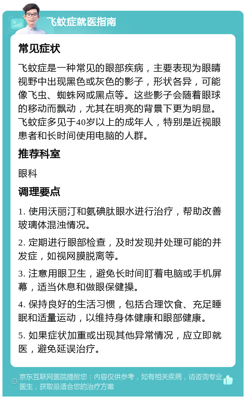 飞蚊症就医指南 常见症状 飞蚊症是一种常见的眼部疾病，主要表现为眼睛视野中出现黑色或灰色的影子，形状各异，可能像飞虫、蜘蛛网或黑点等。这些影子会随着眼球的移动而飘动，尤其在明亮的背景下更为明显。飞蚊症多见于40岁以上的成年人，特别是近视眼患者和长时间使用电脑的人群。 推荐科室 眼科 调理要点 1. 使用沃丽汀和氨碘肽眼水进行治疗，帮助改善玻璃体混浊情况。 2. 定期进行眼部检查，及时发现并处理可能的并发症，如视网膜脱离等。 3. 注意用眼卫生，避免长时间盯着电脑或手机屏幕，适当休息和做眼保健操。 4. 保持良好的生活习惯，包括合理饮食、充足睡眠和适量运动，以维持身体健康和眼部健康。 5. 如果症状加重或出现其他异常情况，应立即就医，避免延误治疗。