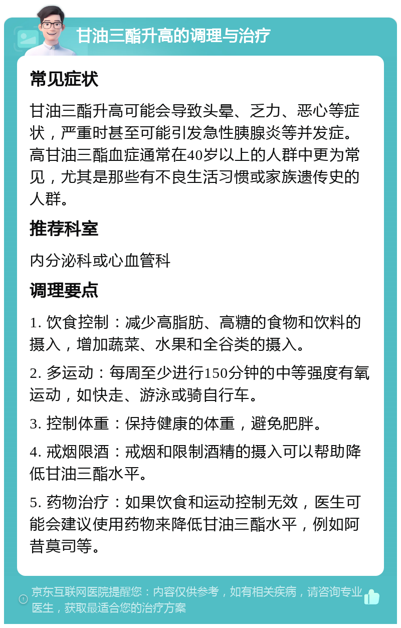 甘油三酯升高的调理与治疗 常见症状 甘油三酯升高可能会导致头晕、乏力、恶心等症状，严重时甚至可能引发急性胰腺炎等并发症。高甘油三酯血症通常在40岁以上的人群中更为常见，尤其是那些有不良生活习惯或家族遗传史的人群。 推荐科室 内分泌科或心血管科 调理要点 1. 饮食控制：减少高脂肪、高糖的食物和饮料的摄入，增加蔬菜、水果和全谷类的摄入。 2. 多运动：每周至少进行150分钟的中等强度有氧运动，如快走、游泳或骑自行车。 3. 控制体重：保持健康的体重，避免肥胖。 4. 戒烟限酒：戒烟和限制酒精的摄入可以帮助降低甘油三酯水平。 5. 药物治疗：如果饮食和运动控制无效，医生可能会建议使用药物来降低甘油三酯水平，例如阿昔莫司等。