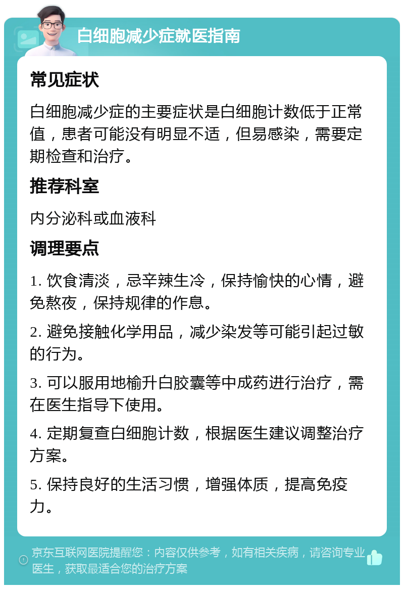 白细胞减少症就医指南 常见症状 白细胞减少症的主要症状是白细胞计数低于正常值，患者可能没有明显不适，但易感染，需要定期检查和治疗。 推荐科室 内分泌科或血液科 调理要点 1. 饮食清淡，忌辛辣生冷，保持愉快的心情，避免熬夜，保持规律的作息。 2. 避免接触化学用品，减少染发等可能引起过敏的行为。 3. 可以服用地榆升白胶囊等中成药进行治疗，需在医生指导下使用。 4. 定期复查白细胞计数，根据医生建议调整治疗方案。 5. 保持良好的生活习惯，增强体质，提高免疫力。