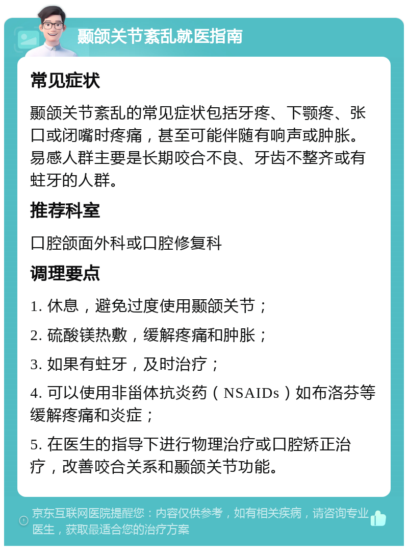 颞颌关节紊乱就医指南 常见症状 颞颌关节紊乱的常见症状包括牙疼、下颚疼、张口或闭嘴时疼痛，甚至可能伴随有响声或肿胀。易感人群主要是长期咬合不良、牙齿不整齐或有蛀牙的人群。 推荐科室 口腔颌面外科或口腔修复科 调理要点 1. 休息，避免过度使用颞颌关节； 2. 硫酸镁热敷，缓解疼痛和肿胀； 3. 如果有蛀牙，及时治疗； 4. 可以使用非甾体抗炎药（NSAIDs）如布洛芬等缓解疼痛和炎症； 5. 在医生的指导下进行物理治疗或口腔矫正治疗，改善咬合关系和颞颌关节功能。